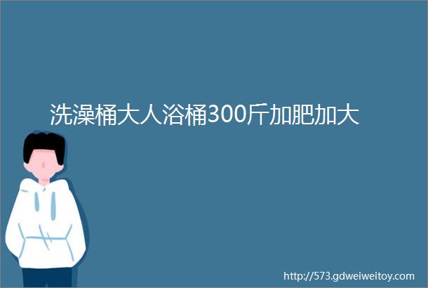 洗澡桶大人浴桶300斤加肥加大